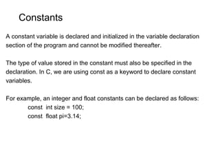 Constants
A constant variable is declared and initialized in the variable declaration
section of the program and cannot be modified thereafter.
The type of value stored in the constant must also be specified in the
declaration. In C, we are using const as a keyword to declare constant
variables.
For example, an integer and float constants can be declared as follows:
const int size = 100;
const float pi=3.14;
 
