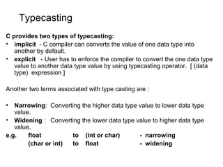 Typecasting
C provides two types of typecasting:
• implicit - C compiler can converts the value of one data type into
another by default.
• explicit - User has to enforce the compiler to convert the one data type
value to another data type value by using typecasting operator. [ (data
type) expression ]
Another two terms associated with type casting are :
• Narrowing: Converting the higher data type value to lower data type
value.
• Widening : Converting the lower data type value to higher data type
value.
e.g. float to (int or char) - narrowing
(char or int) to float - widening
 