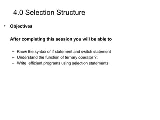 4.0 Selection Structure
• Objectives
After completing this session you will be able to
– Know the syntax of if statement and switch statement
– Understand the function of ternary operator ?:
– Write efficient programs using selection statements
 