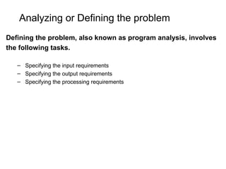Analyzing or Defining the problem
Defining the problem, also known as program analysis, involves
the following tasks.
– Specifying the input requirements
– Specifying the output requirements
– Specifying the processing requirements
 