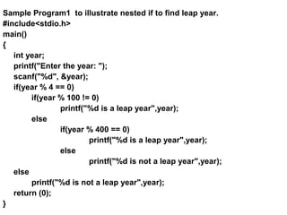 Sample Program1 to illustrate nested if to find leap year.
#include<stdio.h>
main()
{
int year;
printf("Enter the year: ");
scanf("%d", &year);
if(year % 4 == 0)
if(year % 100 != 0)
printf("%d is a leap year",year);
else
if(year % 400 == 0)
printf("%d is a leap year",year);
else
printf("%d is not a leap year",year);
else
printf("%d is not a leap year",year);
return (0);
}
 