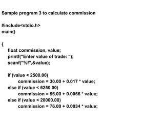 Sample program 3 to calculate commission
#include<stdio.h>
main()
{
float commission, value;
printf("Enter value of trade: ");
scanf("%f",&value);
if (value < 2500.00)
commission = 30.00 + 0.017 * value;
else if (value < 6250.00)
commission = 56.00 + 0.0066 * value;
else if (value < 20000.00)
commission = 76.00 + 0.0034 * value;
 