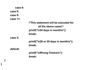 case 4:
case 6:
case 9:
case 11:
/*This statement will be executed for
all the above cases*/
printf("n30 days in monthn");
break;
case 2:
printf("n28 or 29 days in monthn");
break;
default:
printf("nWrong Choicen");
break;
}
}
 