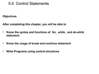 5.0 Control Statements
Objectives
After completing this chapter, you will be able to
• Know the syntax and functions of for, while, and do-while
statement
• Know the usage of break and continue statement
• Write Programs using control structures
 