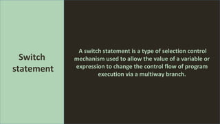 A switch statement is a type of selection control
mechanism used to allow the value of a variable or
expression to change the control flow of program
execution via a multiway branch.
Switch
statement
 