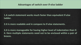Advantages of switch over if-else ladder
1.A switch statement works much faster than equivalent if-else
ladder.
2.It is more readable and in compare to if-else statements.
3.It is more manageable for having higher level of indentation than if.
4. Here multiple statements need not to be enclosed within a pair of
braces.
 