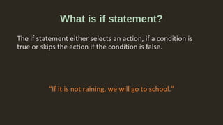 What is if statement?
The if statement either selects an action, if a condition is
true or skips the action if the condition is false.
“If it is not raining, we will go to school.”
 