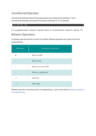 Conditional Operator
Conditional operator takes three operands and consists of two symbols ? and : .
Conditional operators are used for decision making in C. For example:
c=(c>0)?10:-10;
If c is greater than 0, value of c will be 10 but, if c is less than 0, value of c will be -10.
Bitwise Operators
A bitwise operator works on each bit of data. Bitwise operators are used in bit level
programming.
Operators Meaning of operators
& Bitwise AND
| Bitwise OR
^ Bitwise exclusive OR
~ Bitwise complement
<< Shift left
>> Shift right
Bitwise operator is advance topic in programming . Learn more about bitwise operator in
C programming.
 
