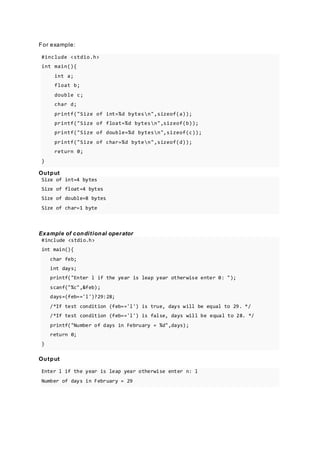 For example:
#include <stdio.h>
int main(){
int a;
float b;
double c;
char d;
printf("Size of int=%d bytesn",sizeof(a));
printf("Size of float=%d bytesn",sizeof(b));
printf("Size of double=%d bytesn",sizeof(c));
printf("Size of char=%d byten",sizeof(d));
return 0;
}
Output
Size of int=4 bytes
Size of float=4 bytes
Size of double=8 bytes
Size of char=1 byte
Example of conditional operator
#include <stdio.h>
int main(){
char feb;
int days;
printf("Enter l if the year is leap year otherwise enter 0: ");
scanf("%c",&feb);
days=(feb=='l')?29:28;
/*If test condition (feb=='l') is true, days will be equal to 29. */
/*If test condition (feb=='l') is false, days will be equal to 28. */
printf("Number of days in February = %d",days);
return 0;
}
Output
Enter l if the year is leap year otherwise enter n: l
Number of days in February = 29
 