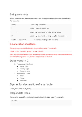 String constants
String constants are the constants which are enclosed in a pair of double -quote marks.
For example:
"good" //string constant
"" //null string constant
" " //string constant of six white space
"x" //string constant having single character.
"Earth is roundn" //prints string with newline
Enumeration constants
Keyword enum is used to declare enumeration types. For example:
enum color {yellow, green, black, white};
Here, the variable name is color and yellow, green, black and white are the enumeration
constants having value 0, 1, 2 and 3 respectively by default.
Data types in C
1. Fundamental Data Types
 Integer types
 Floating Type
 Character types
2. Derived Data Types
 Arrays
 Pointers
 Structures
Syntax for declaration of a variable
data_type variable_name;
Integer data types
Keyword int is used for declaring the variable with integer type. For example:
int var1;
 