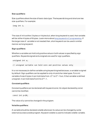 Size qualifiers:
Size qualifiers alters the size of basic data type. The keywords long and short are two
size qualifiers. For example:
long int i;
The size of int is either 2 bytes or 4 bytes but, when long keyword is used, that variable
will be either 4 bytes of 8 bytes. Learn more about long keyword in C programming. If
the larger size of variable is not needed then, short keyword can be used in similar
manner as long keyword.
Sign qualifiers:
Whether a variable can hold only positive value or both values is specified by sign
qualifiers. Keywords signed and unsigned are used for sign qualifiers.
unsigned int a;
// unsigned variable can hold zero and positive values only
It is not necessary to define variable using keyword signed because, a variable is signed
by default. Sign qualifiers can be applied to only int and char data types. For a int
variable of size 4 bytes it can hold data from -231 to 231-1 but, if that variable is defined
unsigned, it can hold data from 0 to 232 -1.
Constant qualifiers
Constant qualifiers can be declared with keyword const. An object declared by const
cannot be modified.
const int p=20;
The value of p cannot be changed in the program.
Volatile qualifiers:
A variable should be declared volatile whenever its value can be changed by some
external sources outside program. Keyword volatile is used to indicate volatile v ariable.
 