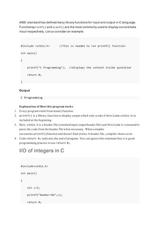 ANSI standard has defined many library functions for input and output in C language.
Functionsprintf() and scanf() are the most commonly used to display out and take
input respectively. Let us consider an example:
#include <stdio.h> //This is needed to run printf() function.
int main()
{
printf("C Programming"); //displays the content inside quotation
return 0;
}
Output
C Programming
Explanation of How this program work s
1. Every program starts from main() function.
2. printf() is a library function to display output which only works if #include<stdio.h>is
included at the beginning.
3. Here, stdio.h is a header file (standard input output header file) and #include is command to
paste the code from the header file when necessary. When compiler
encounters printf()function and doesn't find stdio.h header file, compiler shows error.
4. Code return 0; indicates the end of program. You can ignore this statement but, it is good
programming practice to use return 0;.
I/O of integers in C
#include<stdio.h>
int main()
{
int c=5;
printf("Number=%d",c);
return 0;
 