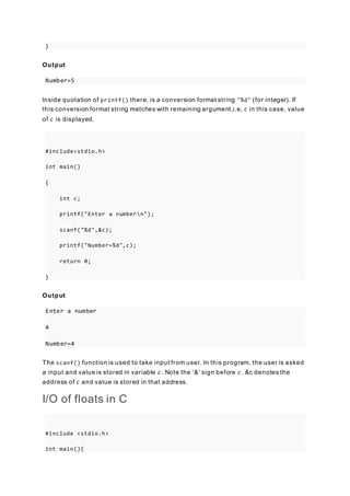 }
Output
Number=5
Inside quotation of printf() there, is a conversion format string "%d" (for integer). If
this conversion format string matches with remaining argument,i.e, c in this case, value
of c is displayed.
#include<stdio.h>
int main()
{
int c;
printf("Enter a numbern");
scanf("%d",&c);
printf("Number=%d",c);
return 0;
}
Output
Enter a number
4
Number=4
The scanf() function is used to take input from user. In this program, the user is asked
a input and value is stored in variable c. Note the '&' sign before c. &c denotes the
address of c and value is stored in that address.
I/O of floats in C
#include <stdio.h>
int main(){
 