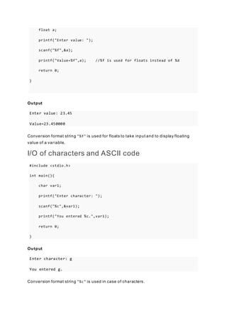 float a;
printf("Enter value: ");
scanf("%f",&a);
printf("Value=%f",a); //%f is used for floats instead of %d
return 0;
}
Output
Enter value: 23.45
Value=23.450000
Conversion format string "%f" is used for floats to take input and to display floating
value of a variable.
I/O of characters and ASCII code
#include <stdio.h>
int main(){
char var1;
printf("Enter character: ");
scanf("%c",&var1);
printf("You entered %c.",var1);
return 0;
}
Output
Enter character: g
You entered g.
Conversion format string "%c" is used in case of characters.
 
