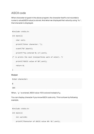 ASCII code
When character is typed in the above program, the character itself is not recorded a
numeric value(ASCII value) is stored. And when we displayed that value by using "%c",
that character is displayed.
#include <stdio.h>
int main(){
char var1;
printf("Enter character: ");
scanf("%c",&var1);
printf("You entered %c.n",var1);
/* n prints the next line(performs work of enter). */
printf("ASCII value of %d",var1);
return 0;
}
Output
Enter character:
g
103
When, 'g' is entered, ASCII value 103 is stored instead of g.
You can display character if you know ASCII code only. This is shown by following
example.
#include <stdio.h>
int main(){
int var1=69;
printf("Character of ASCII value 69: %c",var1);
 