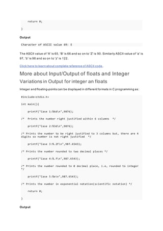return 0;
}
Output
Character of ASCII value 69: E
The ASCII value of 'A' is 65, 'B' is 66 and so on to 'Z' is 90. Similarly ASCII value of 'a' is
97, 'b' is 98 and so on to 'z' is 122.
Click here to learn about complete reference of ASCII code .
More about Input/Output of floats and Integer
Variations in Output for integer an floats
Integer and floating-points can be displayed in different formats in C programming as:
#include<stdio.h>
int main(){
printf("Case 1:%6dn",9876);
/* Prints the number right justified within 6 columns */
printf("Case 2:%3dn",9876);
/* Prints the number to be right justified to 3 columns but, there are 4
digits so number is not right justified */
printf("Case 3:%.2fn",987.6543);
/* Prints the number rounded to two decimal places */
printf("Case 4:%.fn",987.6543);
/* Prints the number rounded to 0 decimal place, i.e, rounded to integer
*/
printf("Case 5:%en",987.6543);
/* Prints the number in exponential notation(scientific notation) */
return 0;
}
Output
 