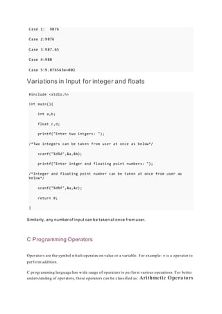 Case 1: 9876
Case 2:9876
Case 3:987.65
Case 4:988
Case 5:9.876543e+002
Variations in Input for integer and floats
#include <stdio.h>
int main(){
int a,b;
float c,d;
printf("Enter two intgers: ");
/*Two integers can be taken from user at once as below*/
scanf("%d%d",&a,&b);
printf("Enter intger and floating point numbers: ");
/*Integer and floating point number can be taken at once from user as
below*/
scanf("%d%f",&a,&c);
return 0;
}
Similarly, any number of input can be taken at once from user.
C Programming Operators
Operators are the symbol which operates on value or a variable. For example: + is a operator to
perform addition.
C programming language has wide range of operators to perform various operations. For better
understanding of operators, these operators can be classified as: Arithmetic Operators
 