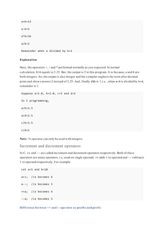 a+b=13
a-b=5
a*b=36
a/b=2
Remainder when a divided by b=1
Explanation
Here, the operators +, - and * performed normally as you expected. In normal
calculation, 9/4 equals to 2.25. But, the output is 2 in this program. It is because, a and b are
both integers. So, the output is also integer and the compiler neglects the term after decimal
point and shows answer 2 instead of 2.25. And, finally a%b is 1,i.e. ,when a=9 is divided by b=4,
remainder is 1.
Suppose a=5.0, b=2.0, c=5 and d=2
In C programming,
a/b=2.5
a/d=2.5
c/b=2.5
c/d=2
Note: % operator can only be used with integers.
Increment and decrement operators
In C, ++ and -- are called increment and decrement operators respectively. Both of these
operators are unary operators, i.e, used on single operand. ++ adds 1 to operand and -- subtracts
1 to operand respectively. For example:
Let a=5 and b=10
a++; //a becomes 6
a--; //a becomes 5
++a; //a becomes 6
--a; //a becomes 5
Difference between ++ and -- operator as postfix and prefix
 