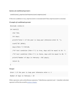 Syntax of conditional operators
conditional_expression?expression1:expression2
If the test condition is true, expression1 is returned and if false expression2 is returned.
Example of conditional operator
#include <stdio.h>
int main(){
char feb;
int days;
printf("Enter l if the year is leap year otherwise enter 0: ");
scanf("%c",&feb);
days=(feb=='l')?29:28;
/*If test condition (feb=='l') is true, days will be equal to 29. */
/*If test condition (feb=='l') is false, days will be equal to 28. */
printf("Number of days in February = %d",days);
return 0;
}
Output
Enter l if the year is leap year otherwise enter n: l
Number of days in February = 29
Other operators such as &(reference operator), *(dereference operator) and ->(member selection)
operator will be discussed in pointer chapter.
 