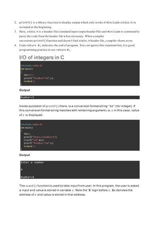 2. printf() is a library function to display output which only works if #include<stdio.h>is
included at the beginning.
3. Here, stdio.h is a header file (standard input output header file) and #include is command to
paste the code from the header file when necessary. When compiler
encounters printf()function and doesn't find stdio.h header file, compiler shows error.
4. Code return 0; indicates the end of program. You can ignore this statement but, it is good
programming practice to use return 0;.
I/O of integers in C
#include<stdio.h>
int main()
{
int c=5;
printf("Number=%d",c);
return 0;
}
Output
Number=5
Inside quotation of printf() there, is a conversion format string "%d" (for integer). If
this conversion format string matches with remaining argument,i.e, c in this case, value
of c is displayed.
#include<stdio.h>
int main()
{
int c;
printf("Enter a numbern");
scanf("%d",&c);
printf("Number=%d",c);
return 0;
}
Output
Enter a number
4
Number=4
The scanf() function is used to take input from user. In this program, the user is asked
a input and value is stored in variable c. Note the '&' sign before c. &c denotes the
address of c and value is stored in that address.
 