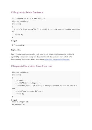 C Program to Print a Sentence
/* C Program to print a sentence. */
#include <stdio.h>
int main()
{
printf("C Programming"); /* printf() prints the content inside quotation
*/
return 0;
}
Output
C Programming
Explanation
Every C program starts executing code from main( ) function. Inside main( ), there is
a printf( )function which prints the content inside the quotation mark which is "C
Programming" in this case. Learn more about output in C programming language.
C Program to Print a Integer Entered by a User
#include <stdio.h>
int main()
{
int num;
printf("Enter a integer: ");
scanf("%d",&num); /* Storing a integer entered by user in variable
num */
printf("You entered: %d",num);
return 0;
}
Output
Enter a integer: 25
You entered: 25
 