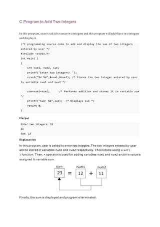 C Program to Add Two Integers
In this program, user is asked to enter two integers and this program will add these two integers
and display it.
/*C programming source code to add and display the sum of two integers
entered by user */
#include <stdio.h>
int main( )
{
int num1, num2, sum;
printf("Enter two integers: ");
scanf("%d %d",&num1,&num2); /* Stores the two integer entered by user
in variable num1 and num2 */
sum=num1+num2; /* Performs addition and stores it in variable sum
*/
printf("Sum: %d",sum); /* Displays sum */
return 0;
}
Output
Enter two integers: 12
11
Sum: 23
Explanation
In this program, user is asked to enter two integers. The two integers entered by user
will be stored in variables num1 and num2 respectively. This is done using scanf(
) function. Then, + operator is used for adding variables num1 and num2 and this value is
assigned to variable sum.
Finally, the sum is displayed and program is terminated.
 