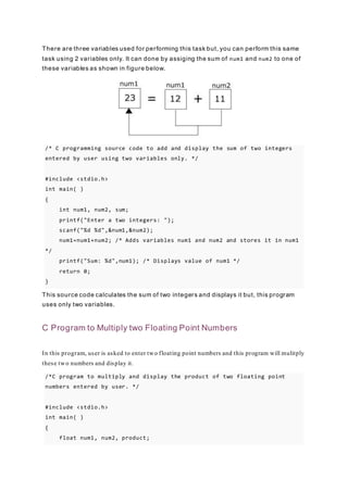 There are three variables used for performing this task but, you can perform this same
task using 2 variables only. It can done by assiging the sum of num1 and num2 to one of
these variables as shown in figure below.
/* C programming source code to add and display the sum of two integers
entered by user using two variables only. */
#include <stdio.h>
int main( )
{
int num1, num2, sum;
printf("Enter a two integers: ");
scanf("%d %d",&num1,&num2);
num1=num1+num2; /* Adds variables num1 and num2 and stores it in num1
*/
printf("Sum: %d",num1); /* Displays value of num1 */
return 0;
}
This source code calculates the sum of two integers and displays it but, this program
uses only two variables.
C Program to Multiply two Floating Point Numbers
In this program, user is asked to enter two floating point numbers and this program will mulitply
these two numbers and display it.
/*C program to multiply and display the product of two floating point
numbers entered by user. */
#include <stdio.h>
int main( )
{
float num1, num2, product;
 
