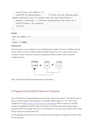 printf("Enter two numbers: ");
scanf("%f %f",&num1,&num2); /* Stores the two floating point
numbers entered by user in variable num1 and num2 respectively */
product = num1*num2; /* Performs multiplication and stores it */
printf("Product: %f",product);
return 0;
}
Output
Enter two numbers: 2.4
1.1
Product: 2.640000
Explanation
In this program, user is asked to enter two floating point numbers. These two numbers entered
by user will be stored in variables num1 and num2 respectively. This is done using scanf(
) function. Then, * operator is used for multiplying variables and this value is stored in
variable product.
Then, the product is displayed and program is terminated.
C Program to Find ASCII Value of a Character
Every character in C programming is given an integer value to represent it. That integer value is
known as ASCII value of that character. For example: ASCII value of 'a' is 97. Here is the
complete list of ASCII value of characters in C programming. When a character is stored in
variable of typechar, the ASCII value of character is stored instead of that character itself
character itself. For example: If you try to store character 'a' in a char type variable, ASCII value
of that character is stored which is 97.
In, this program user is asked to enter a character and this program will display the ASCII value
of that character.
 