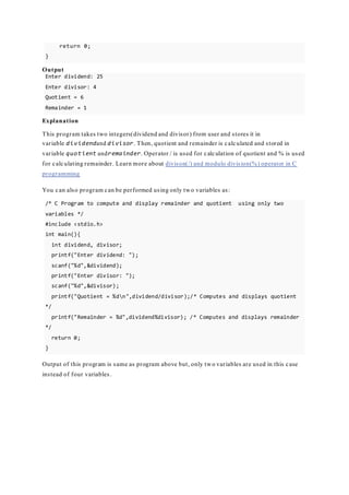 return 0;
}
Output
Enter dividend: 25
Enter divisor: 4
Quotient = 6
Remainder = 1
Explanation
This program takes two integers(dividend and divisor) from user and stores it in
variable dividendand divisor. Then, quotient and remainder is calculated and stored in
variable quotient andremainder. Operator / is used for calculation of quotient and % is used
for calculating remainder. Learn more about divison(/) and modulo division(%) operator in C
programming
You can also program can be performed using only two variables as:
/* C Program to compute and display remainder and quotient using only two
variables */
#include <stdio.h>
int main(){
int dividend, divisor;
printf("Enter dividend: ");
scanf("%d",&dividend);
printf("Enter divisor: ");
scanf("%d",&divisor);
printf("Quotient = %dn",dividend/divisor);/* Computes and displays quotient
*/
printf("Remainder = %d",dividend%divisor); /* Computes and displays remainder
*/
return 0;
}
Output of this program is same as program above but, only two variables are used in this case
instead of four variables.
 