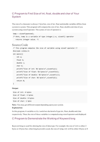 C Program to Find Size of int, float, double and char of Your
System
The size of a character is always 1 byte but, size of int, float and double variables differs from
system to system. This program will compute the size of int, float, double a nd char of you
system using sizeof operator. The syntax of size of operator is:
temp = sizeof(operand);
/* Here, temp is a variable of type integer,i.e, sizeof() operator
returns integer value. */
Source Code
/* This program computes the size of variable using sizeof operator.*/
#include <stdio.h>
int main(){
int a;
float b;
double c;
char d;
printf("Size of int: %d bytesn",sizeof(a));
printf("Size of float: %d bytesn",sizeof(b));
printf("Size of double: %d bytesn",sizeof(c));
printf("Size of char: %d byten",sizeof(d));
return 0;
}
Output
Size of int: 4 bytes
Size of float: 4 bytes
Size of double: 8 bytes
Size of char: 1 byte
Note: You may get different output depending upon your system.
Explanation
In this program, 4 variables a, b, c and d are declared of type int, float, double and char
respectively. Then, the size of these variables is computed using sizeof operator and displayed.
C Program to Demonstrate the Working of Keyword long
Keyword long is used for altering the size of data type. For example: the size of int is either 2
bytes or 4 bytes but, when long keyword is used, the size of long int will be either 4 bytes or 8
 