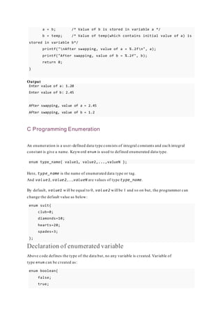 a = b; /* Value of b is stored in variable a */
b = temp; /* Value of temp(which contains initial value of a) is
stored in variable b*/
printf("nAfter swapping, value of a = %.2fn", a);
printf("After swapping, value of b = %.2f", b);
return 0;
}
Output
Enter value of a: 1.20
Enter value of b: 2.45
After swapping, value of a = 2.45
After swapping, value of b = 1.2
C Programming Enumeration
An enumeration is a user-defined data type consists of integral constants and each integral
constant is give a name. Keyword enum is used to defined enumerated data type.
enum type_name{ value1, value2,...,valueN };
Here, type_name is the name of enumerated data type or tag.
And value1, value2,....,valueN are values of type type_name.
By default, value1 will be equal to 0, value2 will be 1 and so on but, the programmer can
change the default value as below:
enum suit{
club=0;
diamonds=10;
hearts=20;
spades=3;
};
Declaration of enumerated variable
Above code defines the type of the data but, no any variable is created. Variable of
type enum can be created as:
enum boolean{
false;
true;
 