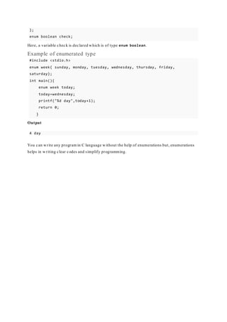 };
enum boolean check;
Here, a variable check is declared which is of type enum boolean.
Example of enumerated type
#include <stdio.h>
enum week{ sunday, monday, tuesday, wednesday, thursday, friday,
saturday};
int main(){
enum week today;
today=wednesday;
printf("%d day",today+1);
return 0;
}
Output
4 day
You can write any program in C language without the help of enumerations but, enumerations
helps in writing clear codes and simplify programming.
 