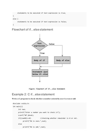 statements to be executed if test expression is true;
}
else {
statements to be executed if test expression is false;
}
Flowchart of if...else statement
Example 2: C if...else statement
Write a C program to check whether a number entered by user is even or odd
#include <stdio.h>
int main(){
int num;
printf("Enter a number you want to check.n");
scanf("%d",&num);
if((num%2)==0) //checking whether remainder is 0 or not.
printf("%d is even.",num);
else
printf("%d is odd.",num);
 