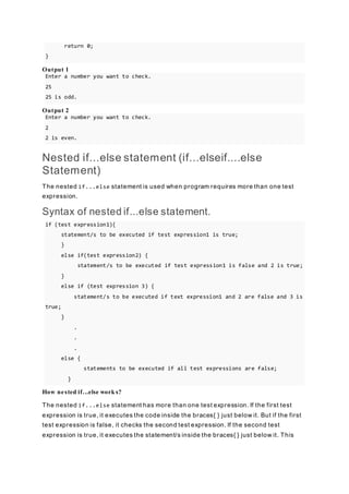return 0;
}
Output 1
Enter a number you want to check.
25
25 is odd.
Output 2
Enter a number you want to check.
2
2 is even.
Nested if...else statement (if...elseif....else
Statement)
The nested if...else statement is used when program requires more than one test
expression.
Syntax of nested if...else statement.
if (test expression1){
statement/s to be executed if test expression1 is true;
}
else if(test expression2) {
statement/s to be executed if test expression1 is false and 2 is true;
}
else if (test expression 3) {
statement/s to be executed if text expression1 and 2 are false and 3 is
true;
}
.
.
.
else {
statements to be executed if all test expressions are false;
}
How nested if...else work s?
The nested if...else statement has more than one test expression. If the first test
expression is true, it executes the code inside the braces{ } just below it. But if the first
test expression is false, it checks the second test expression. If the second test
expression is true, it executes the statement/s inside the braces{ } just below it. This
 