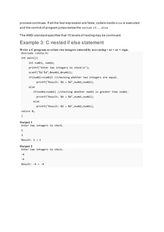 process continues. If all the test expression are false, code/s inside else is executed
and the control of program jumps below the nested if...else
The ANSI standard specifies that 15 levels of nesting may be continued.
Example 3: C nested if else statement
Write a C program to relate two integers entered by user using = or > or < sign.
#include <stdio.h>
int main(){
int numb1, numb2;
printf("Enter two integers to checkn");
scanf("%d %d",&numb1,&numb2);
if(numb1==numb2) //checking whether two integers are equal.
printf("Result: %d = %d",numb1,numb2);
else
if(numb1>numb2) //checking whether numb1 is greater than numb2.
printf("Result: %d > %d",numb1,numb2);
else
printf("Result: %d > %d",numb2,numb1);
return 0;
}
Output 1
Enter two integers to check.
5
3
Result: 5 > 3
Output 2
Enter two integers to check.
-4
-4
Result: -4 = -4
 