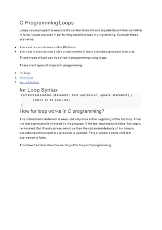 C Programming Loops
Loops cause program to execute the certain block of code repeatedly until test condition
is false. Loops are used in performing repetitive task in programming. Consider these
scenarios:
 You want to execute some code/s 100 times.
 You want to execute some code/s certain number of times depending upon input from user.
These types of task can be solved in programming using loops.
There are 3 types of loops in C programming:
1. for loop
2. while loop
3. do...while loop
for Loop Syntax
for(initialization statement; test expression; update statement) {
code/s to be executed;
}
How for loop works in C programming?
The initialization statement is executed only once at the beginning of the for loop. Then
the test expression is checked by the program. If the test expression is false, for loop is
terminated. But if test expression is true then the code/s inside body of for loop is
executed and then update expression is updated. This process r epeats until test
expression is false.
This flowchart describes the working of for loop in C programming.
 