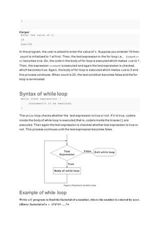 }
Output
Enter the value of n.
19
Sum=190
In this program, the user is asked to enter the value of n. Suppose you entered 19 then,
count is initialized to 1 at first. Then, the test expression in the for loop,i.e., (count<=
n) becomes true. So, the code in the body of for loop is executed which makes sum to 1.
Then, the expression ++count is executed and again the test expression is checked,
which becomes true. Again, the body of for loop is executed which makes sum to 3 and
this process continues. When count is 20, the test condition becomes false and the for
loop is terminated.
Syntax of while loop
while (test expression) {
statement/s to be executed.
}
The while loop checks whether the test expression is true or not. If it is true, code/s
inside the body of while loop is executed,that is, code/s inside the braces { } are
executed. Then again the test expression is checked whether test expression is true or
not. This process continues until the test expression becomes false.
Example of while loop
Write a C program to find the factorial of a number, where the number is entered by user.
(Hints: factorial of n = 1*2*3*...*n
 