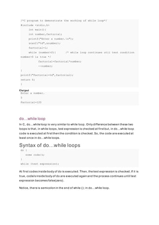 /*C program to demonstrate the working of while loop*/
#include <stdio.h>
int main(){
int number,factorial;
printf("Enter a number.n");
scanf("%d",&number);
factorial=1;
while (number>0){ /* while loop continues util test condition
number>0 is true */
factorial=factorial*number;
--number;
}
printf("Factorial=%d",factorial);
return 0;
}
Output
Enter a number.
5
Factorial=120
do...while loop
In C, do...while loop is very similar to while loop. Only difference between these two
loops is that, in while loops, test expression is checked at first but, in do...while loop
code is executed at first then the condition is checked. So, the code are executed at
least once in do...while loops.
Syntax of do...while loops
do {
some code/s;
}
while (test expression);
At first codes inside body of do is executed. Then, the test expression is checked. If it is
true, code/s inside body of do are executed again and the process continues until test
expression becomes false(zero).
Notice, there is semicolon in the end of while (); in do...while loop.
 