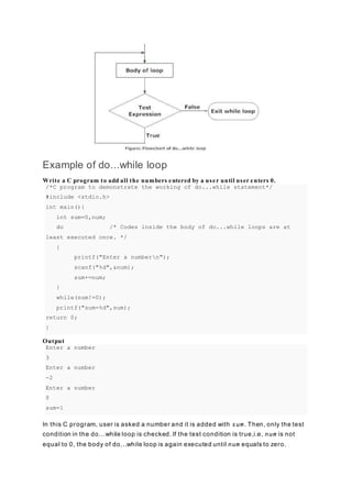 Example of do...while loop
Write a C program to add all the numbers entered by a user until user enters 0.
/*C program to demonstrate the working of do...while statement*/
#include <stdio.h>
int main(){
int sum=0,num;
do /* Codes inside the body of do...while loops are at
least executed once. */
{
printf("Enter a numbern");
scanf("%d",&num);
sum+=num;
}
while(num!=0);
printf("sum=%d",sum);
return 0;
}
Output
Enter a number
3
Enter a number
-2
Enter a number
0
sum=1
In this C program, user is asked a number and it is added with sum. Then, only the test
condition in the do...while loop is checked. If the test condition is true,i.e, num is not
equal to 0, the body of do...while loop is again executed until num equals to zero.
 