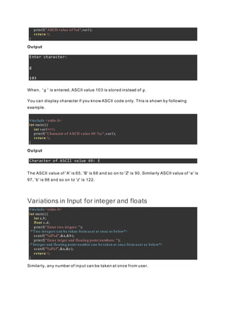 printf("ASCII value of %d",var1);
return 0;
}
Output
Enter character:
g
103
When, 'g' is entered, ASCII value 103 is stored instead of g.
You can display character if you know ASCII code only. This is shown by following
example.
#include <stdio.h>
int main(){
int var1=69;
printf("Character of ASCII value 69: %c",var1);
return 0;
}
Output
Character of ASCII value 69: E
The ASCII value of 'A' is 65, 'B' is 66 and so on to 'Z' is 90. Similarly ASCII value of 'a' is
97, 'b' is 98 and so on to 'z' is 122.
Variations in Input for integer and floats
#include <stdio.h>
int main(){
int a,b;
float c,d;
printf("Enter two intgers: ");
/*Two integers can be taken from user at once as below*/
scanf("%d%d",&a,&b);
printf("Enter intger and floating point numbers: ");
/*Integer and floating point number can be taken at once from user as below*/
scanf("%d%f",&a,&c);
return 0;
}
Similarly, any number of input can be taken at once from user.
 