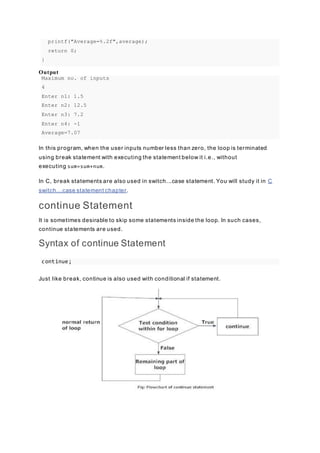 printf("Average=%.2f",average);
return 0;
}
Output
Maximum no. of inputs
4
Enter n1: 1.5
Enter n2: 12.5
Enter n3: 7.2
Enter n4: -1
Average=7.07
In this program, when the user inputs number less than zero, the loop is terminated
using break statement with executing the statement below it i.e., without
executing sum=sum+num.
In C, break statements are also used in switch...case statement. You will study it in C
switch...case statement chapter.
continue Statement
It is sometimes desirable to skip some statements inside the loop. In such cases,
continue statements are used.
Syntax of continue Statement
continue;
Just like break, continue is also used with conditional if statement.
 