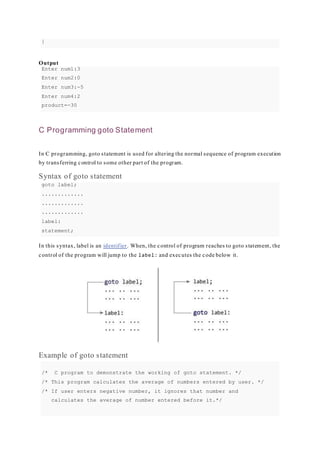 }
Output
Enter num1:3
Enter num2:0
Enter num3:-5
Enter num4:2
product=-30
C Programming goto Statement
In C programming, goto statement is used for altering the normal sequence of program execution
by transferring control to some other part of the program.
Syntax of goto statement
goto label;
.............
.............
.............
label:
statement;
In this syntax, label is an identifier. When, the control of program reaches to goto statement, the
control of the program will jump to the label: and executes the code below it.
Example of goto statement
/* C program to demonstrate the working of goto statement. */
/* This program calculates the average of numbers entered by user. */
/* If user enters negative number, it ignores that number and
calculates the average of number entered before it.*/
 
