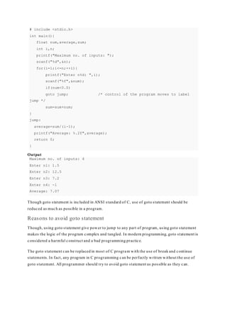 # include <stdio.h>
int main(){
float num,average,sum;
int i,n;
printf("Maximum no. of inputs: ");
scanf("%d",&n);
for(i=1;i<=n;++i){
printf("Enter n%d: ",i);
scanf("%f",&num);
if(num<0.0)
goto jump; /* control of the program moves to label
jump */
sum=sum+num;
}
jump:
average=sum/(i-1);
printf("Average: %.2f",average);
return 0;
}
Output
Maximum no. of inputs: 4
Enter n1: 1.5
Enter n2: 12.5
Enter n3: 7.2
Enter n4: -1
Average: 7.07
Though goto statement is included in ANSI standard of C, use of goto statement should be
reduced as much as possible in a program.
Reasons to avoid goto statement
Though, using goto statement give power to jump to any part of program, using goto statement
makes the logic of the program complex and tangled. In modern programming, goto statement is
considered a harmful construct and a bad programming practice.
The goto statement can be replaced in most of C program with the use of break and continue
statements. In fact, any program in C programming can be perfectly written without the use of
goto statement. All programmer should try to avoid goto statement as possible as they can.
 
