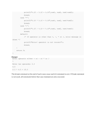 printf("%.1f - %.1f = %.1f",num1, num2, num1-num2);
break;
case '*':
printf("%.1f * %.1f = %.1f",num1, num2, num1*num2);
break;
case '/':
printf("%.1f / %.1f = %.1f",num1, num2, num1/num2);
break;
default:
/* If operator is other than +, -, * or /, error message is
shown */
printf("Error! operator is not correct");
break;
}
return 0;
}
Output
Enter operator either + or - or * or /
*
Enter two operands: 2.3
4.5
2.3 * 4.5 = 10.3
The break statement at the end of each case cause switch statement to exit. If break statement
is not used, all statements below that case statement are also executed.
 