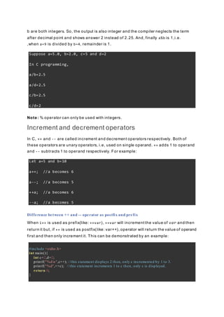 b are both integers. So, the output is also integer and the compiler neglects the term
after decimal point and shows answer 2 instead of 2.25. And, finally a%b is 1,i.e.
,when a=9 is divided by b=4, remainder is 1.
Suppose a=5.0, b=2.0, c=5 and d=2
In C programming,
a/b=2.5
a/d=2.5
c/b=2.5
c/d=2
Note : % operator can only be used with integers.
Increment and decrement operators
In C, ++ and -- are called increment and decrement operators respectively. Both of
these operators are unary operators, i.e, used on single operand. ++ adds 1 to operand
and -- subtracts 1 to operand respectively. For example:
Let a=5 and b=10
a++; //a becomes 6
a--; //a becomes 5
++a; //a becomes 6
--a; //a becomes 5
Difference between ++ and -- operator as postfix and prefix
When i++ is used as prefix(like: ++var), ++var will increment the value of var and then
return it but, if ++ is used as postfix(like: var++), operator will return the value of operand
first and then only increment it. This can be demonstrated by an example:
#include <stdio.h>
int main(){
int c=2,d=2;
printf("%dn",c++); //this statement displays 2 then, only c incremented by 1 to 3.
printf("%d",++c); //this statement increments 1 to c then, only c is displayed.
return 0;
}
 