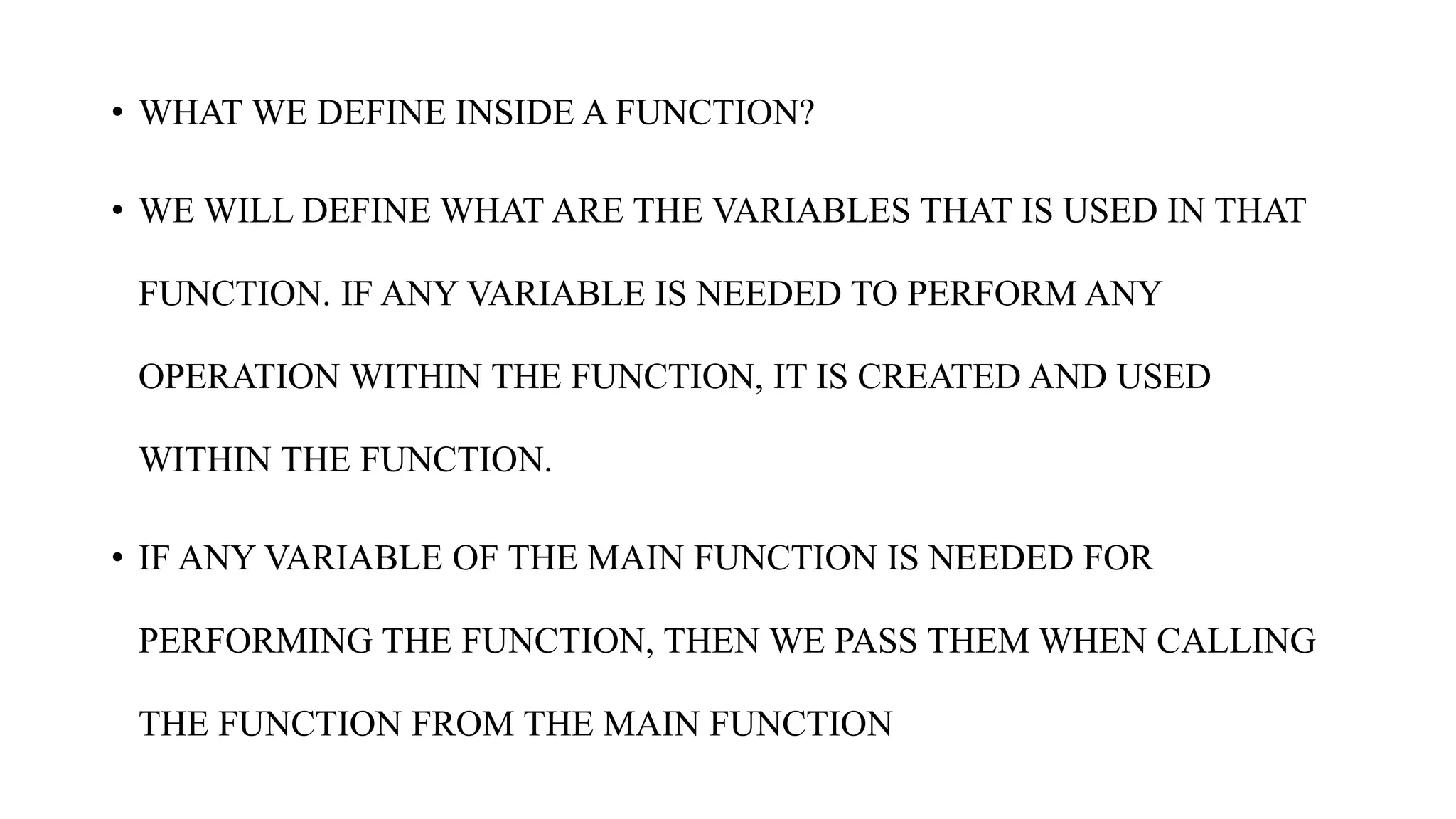 • WHAT WE DEFINE INSIDE A FUNCTION?
• WE WILL DEFINE WHAT ARE THE VARIABLES THAT IS USED IN THAT
FUNCTION. IF ANY VARIABLE IS NEEDED TO PERFORM ANY
OPERATION WITHIN THE FUNCTION, IT IS CREATED AND USED
WITHIN THE FUNCTION.
• IF ANY VARIABLE OF THE MAIN FUNCTION IS NEEDED FOR
PERFORMING THE FUNCTION, THEN WE PASS THEM WHEN CALLING
THE FUNCTION FROM THE MAIN FUNCTION
 