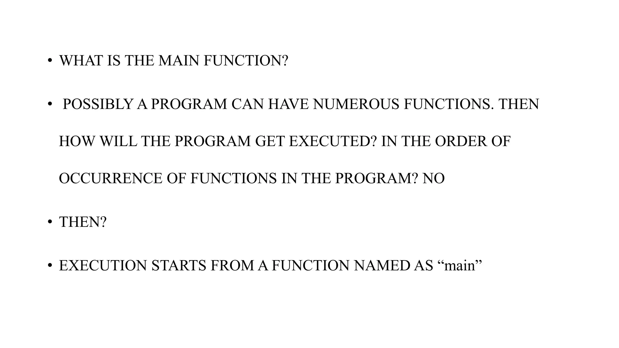 • WHAT IS THE MAIN FUNCTION?
• POSSIBLY A PROGRAM CAN HAVE NUMEROUS FUNCTIONS. THEN
HOW WILL THE PROGRAM GET EXECUTED? IN THE ORDER OF
OCCURRENCE OF FUNCTIONS IN THE PROGRAM? NO
• THEN?
• EXECUTION STARTS FROM A FUNCTION NAMED AS “main”
 