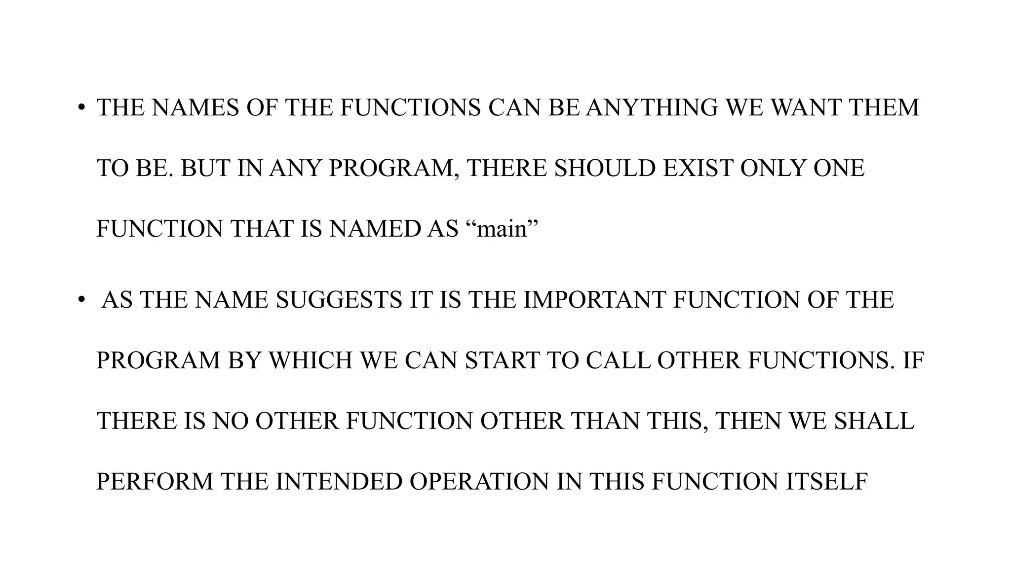 • THE NAMES OF THE FUNCTIONS CAN BE ANYTHING WE WANT THEM
TO BE. BUT IN ANY PROGRAM, THERE SHOULD EXIST ONLY ONE
FUNCTION THAT IS NAMED AS “main”
• AS THE NAME SUGGESTS IT IS THE IMPORTANT FUNCTION OF THE
PROGRAM BY WHICH WE CAN START TO CALL OTHER FUNCTIONS. IF
THERE IS NO OTHER FUNCTION OTHER THAN THIS, THEN WE SHALL
PERFORM THE INTENDED OPERATION IN THIS FUNCTION ITSELF
 