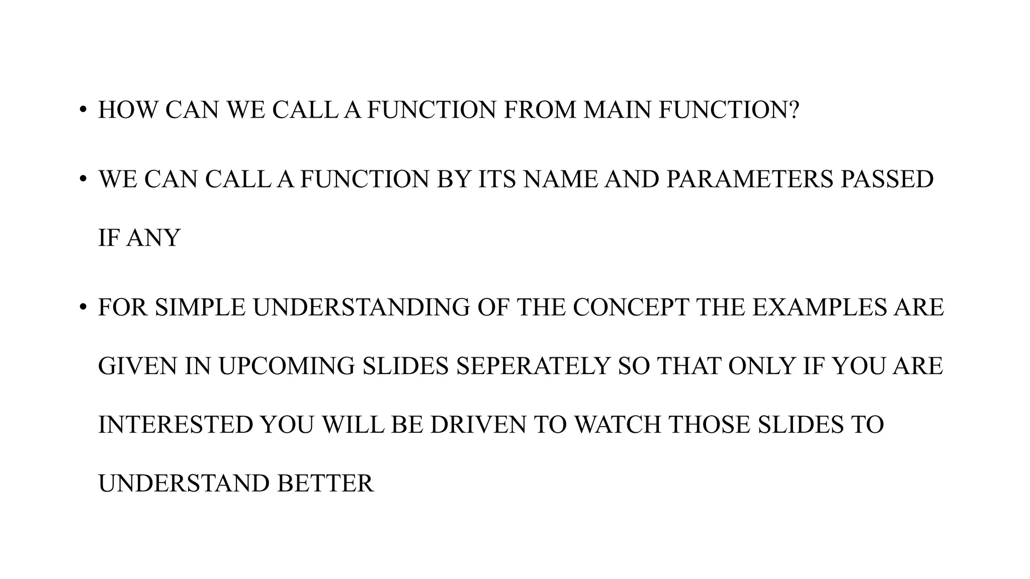 • HOW CAN WE CALL A FUNCTION FROM MAIN FUNCTION?
• WE CAN CALL A FUNCTION BY ITS NAME AND PARAMETERS PASSED
IF ANY
• FOR SIMPLE UNDERSTANDING OF THE CONCEPT THE EXAMPLES ARE
GIVEN IN UPCOMING SLIDES SEPERATELY SO THAT ONLY IF YOU ARE
INTERESTED YOU WILL BE DRIVEN TO WATCH THOSE SLIDES TO
UNDERSTAND BETTER
 
