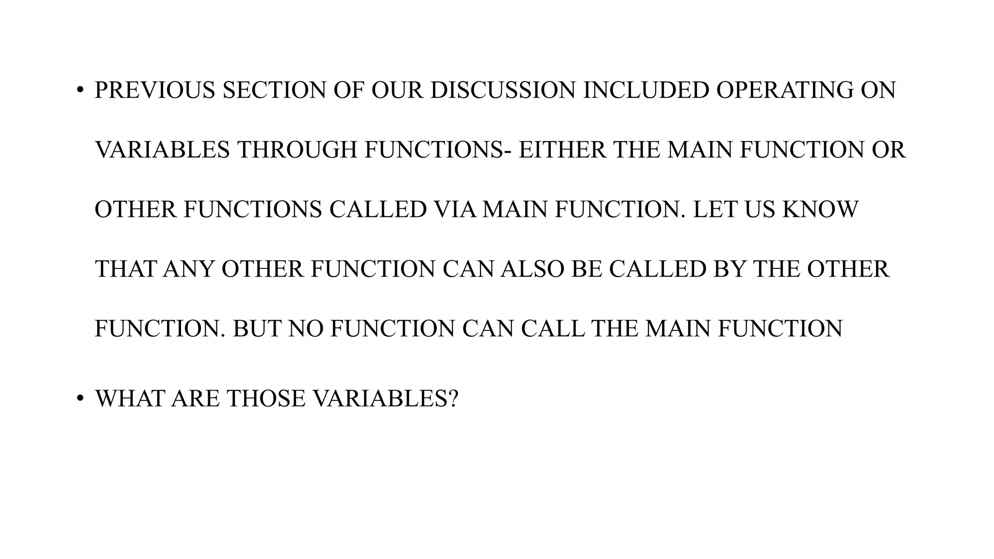 • PREVIOUS SECTION OF OUR DISCUSSION INCLUDED OPERATING ON
VARIABLES THROUGH FUNCTIONS- EITHER THE MAIN FUNCTION OR
OTHER FUNCTIONS CALLED VIA MAIN FUNCTION. LET US KNOW
THAT ANY OTHER FUNCTION CAN ALSO BE CALLED BY THE OTHER
FUNCTION. BUT NO FUNCTION CAN CALL THE MAIN FUNCTION
• WHAT ARE THOSE VARIABLES?
 